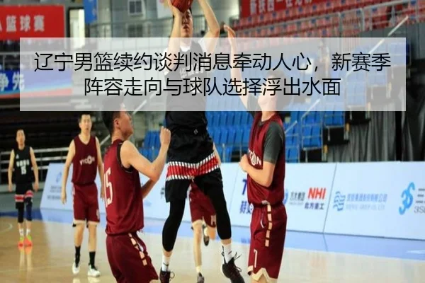 辽宁男篮续约谈判消息牵动人心，新赛季阵容走向与球队选择浮出水面